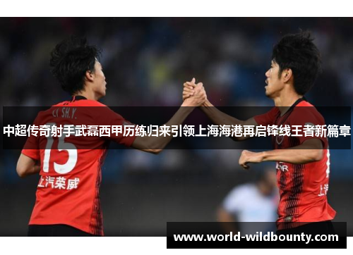 中超传奇射手武磊西甲历练归来引领上海海港再启锋线王者新篇章