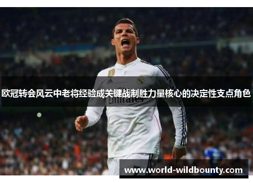 欧冠转会风云中老将经验成关键战制胜力量核心的决定性支点角色 欧冠转会风云中老将经验成关键战制胜力量核心的决定性支点角色
